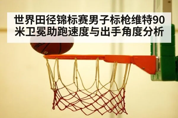 世界田径锦标赛男子标枪维特90米卫冕助跑速度与出手角度分析